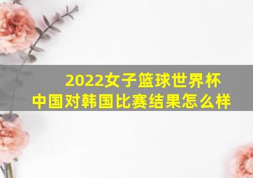 2022女子篮球世界杯中国对韩国比赛结果怎么样