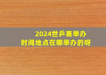 2024世乒赛举办时间地点在哪举办的呀