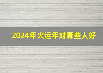 2024年火运年对哪些人好