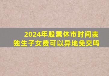 2024年股票休市时间表独生子女费可以异地免交吗