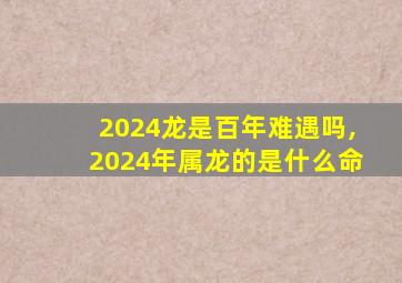 2024龙是百年难遇吗,2024年属龙的是什么命