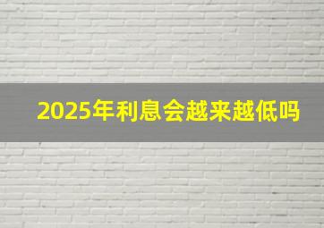 2025年利息会越来越低吗