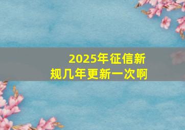 2025年征信新规几年更新一次啊