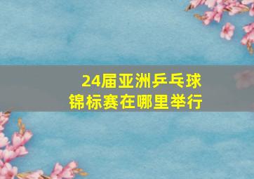 24届亚洲乒乓球锦标赛在哪里举行