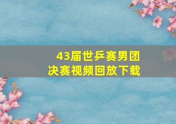 43届世乒赛男团决赛视频回放下载