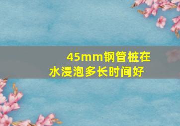 45mm钢管桩在水浸泡多长时间好