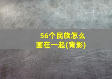 56个民族怎么画在一起(背影)