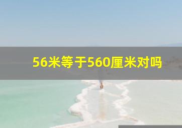 56米等于560厘米对吗