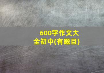 600字作文大全初中(有题目)