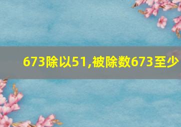 673除以51,被除数673至少