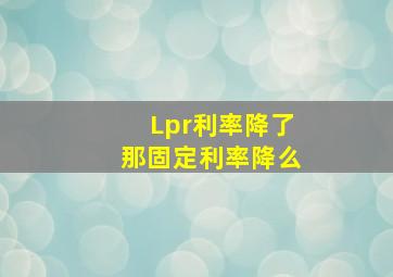 Lpr利率降了那固定利率降么