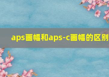 aps画幅和aps-c画幅的区别