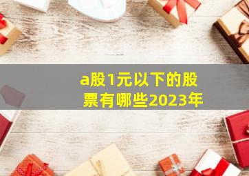 a股1元以下的股票有哪些2023年