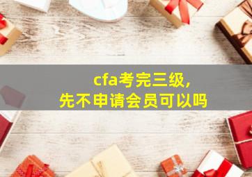 cfa考完三级,先不申请会员可以吗