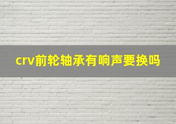 crv前轮轴承有响声要换吗