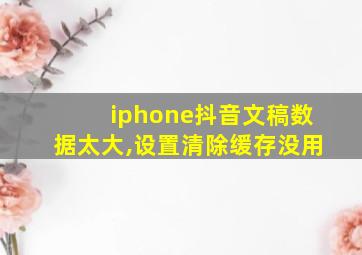 iphone抖音文稿数据太大,设置清除缓存没用