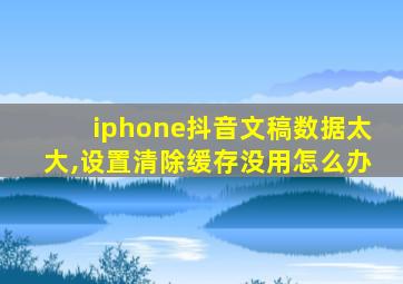 iphone抖音文稿数据太大,设置清除缓存没用怎么办