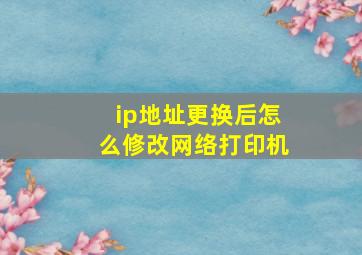 ip地址更换后怎么修改网络打印机