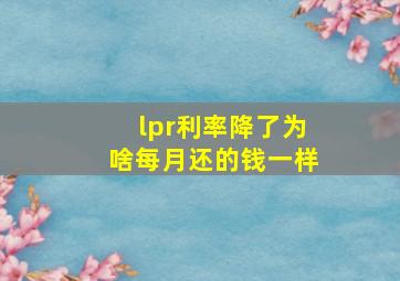 lpr利率降了为啥每月还的钱一样