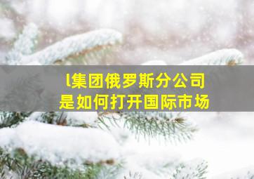 l集团俄罗斯分公司是如何打开国际市场