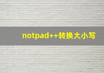 notpad++转换大小写