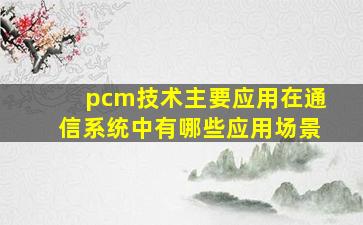 pcm技术主要应用在通信系统中有哪些应用场景