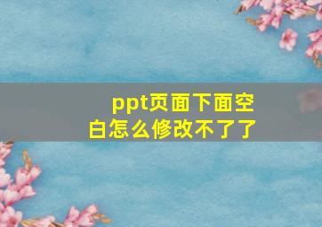 ppt页面下面空白怎么修改不了了