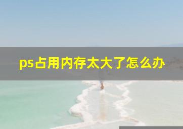 ps占用内存太大了怎么办