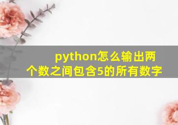 python怎么输出两个数之间包含5的所有数字