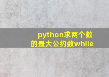 python求两个数的最大公约数while