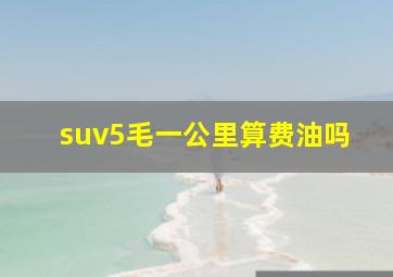 suv5毛一公里算费油吗