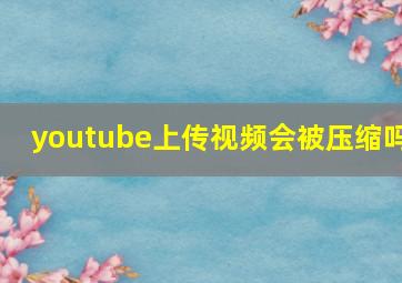 youtube上传视频会被压缩吗