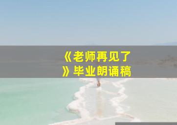 《老师再见了》毕业朗诵稿