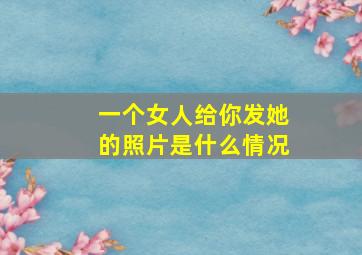 一个女人给你发她的照片是什么情况