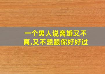 一个男人说离婚又不离,又不想跟你好好过