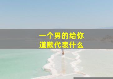 一个男的给你道歉代表什么