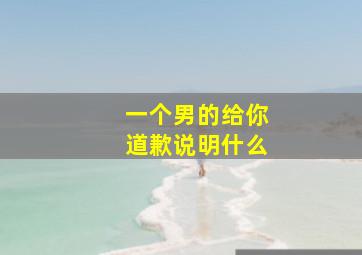 一个男的给你道歉说明什么