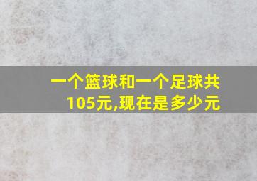 一个篮球和一个足球共105元,现在是多少元