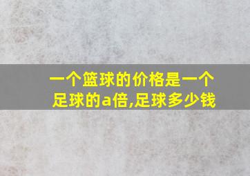 一个篮球的价格是一个足球的a倍,足球多少钱