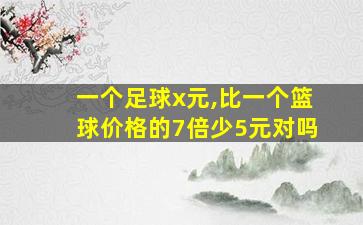 一个足球x元,比一个篮球价格的7倍少5元对吗