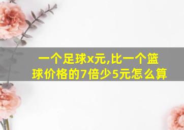 一个足球x元,比一个篮球价格的7倍少5元怎么算