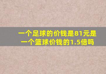 一个足球的价钱是81元是一个篮球价钱的1.5倍吗