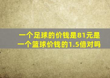 一个足球的价钱是81元是一个篮球价钱的1.5倍对吗