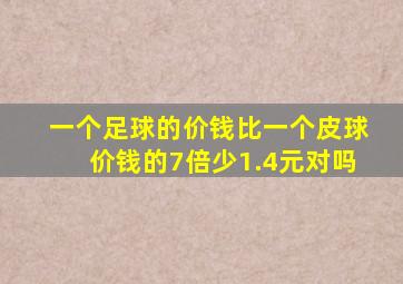 一个足球的价钱比一个皮球价钱的7倍少1.4元对吗