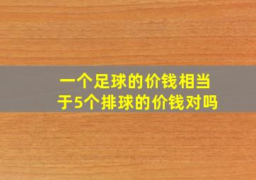 一个足球的价钱相当于5个排球的价钱对吗