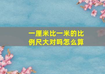 一厘米比一米的比例尺大对吗怎么算