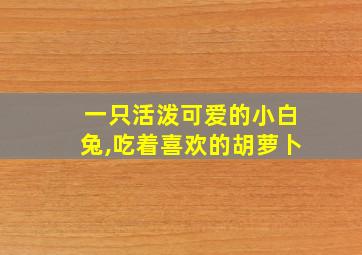 一只活泼可爱的小白兔,吃着喜欢的胡萝卜