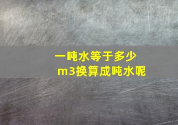 一吨水等于多少m3换算成吨水呢