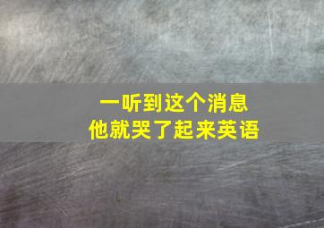 一听到这个消息他就哭了起来英语