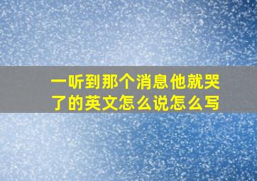 一听到那个消息他就哭了的英文怎么说怎么写